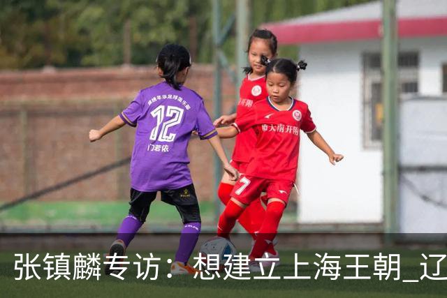 张镇麟专访：想建立上海王朝 辽沪球迷都一样都是拼了命想保护我
